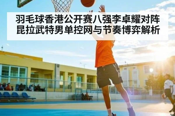 羽毛球香港公开赛八强李卓耀对阵昆拉武特男单控网与节奏博弈解析